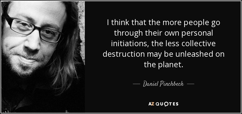 I think that the more people go through their own personal initiations, the less collective destruction may be unleashed on the planet. - Daniel Pinchbeck