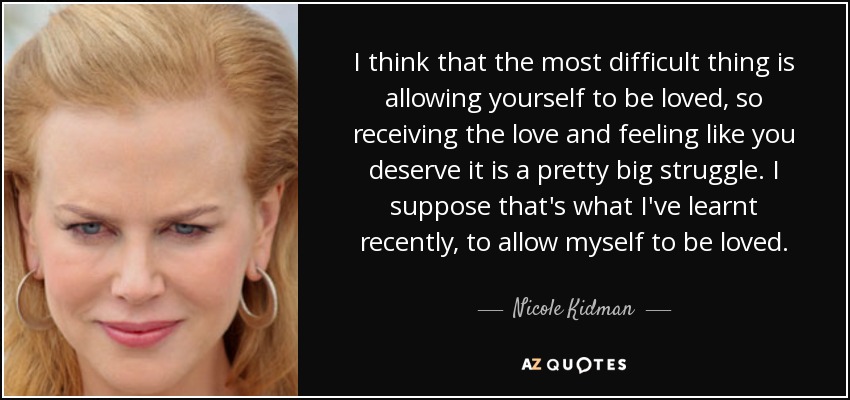 I think that the most difficult thing is allowing yourself to be loved, so receiving the love and feeling like you deserve it is a pretty big struggle. I suppose that's what I've learnt recently, to allow myself to be loved. - Nicole Kidman