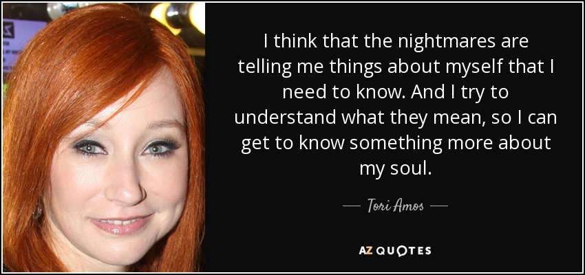 I think that the nightmares are telling me things about myself that I need to know. And I try to understand what they mean, so I can get to know something more about my soul. - Tori Amos