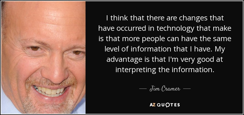 I think that there are changes that have occurred in technology that make is that more people can have the same level of information that I have. My advantage is that I'm very good at interpreting the information. - Jim Cramer