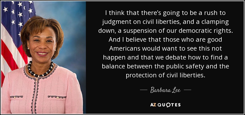 I think that there’s going to be a rush to judgment on civil liberties, and a clamping down, a suspension of our democratic rights. And I believe that those who are good Americans would want to see this not happen and that we debate how to find a balance between the public safety and the protection of civil liberties. - Barbara Lee