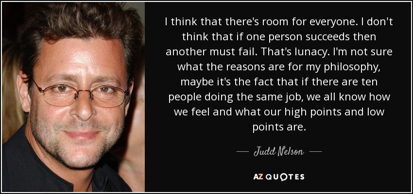 I think that there's room for everyone. I don't think that if one person succeeds then another must fail. That's lunacy. I'm not sure what the reasons are for my philosophy, maybe it's the fact that if there are ten people doing the same job, we all know how we feel and what our high points and low points are. - Judd Nelson