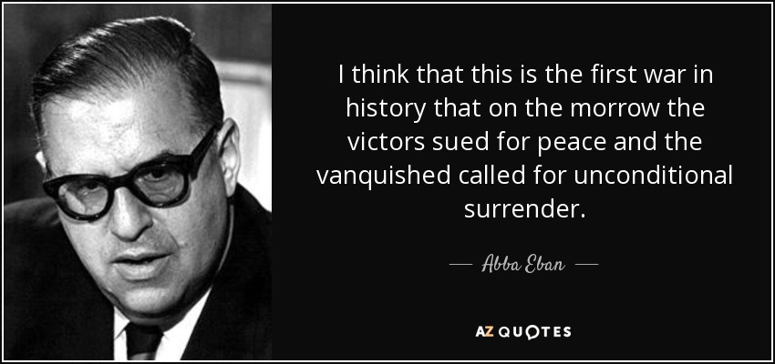 I think that this is the first war in history that on the morrow the victors sued for peace and the vanquished called for unconditional surrender. - Abba Eban