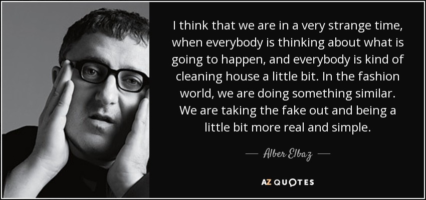 I think that we are in a very strange time, when everybody is thinking about what is going to happen, and everybody is kind of cleaning house a little bit. In the fashion world, we are doing something similar. We are taking the fake out and being a little bit more real and simple. - Alber Elbaz