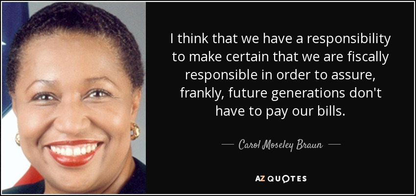 I think that we have a responsibility to make certain that we are fiscally responsible in order to assure, frankly, future generations don't have to pay our bills. - Carol Moseley Braun