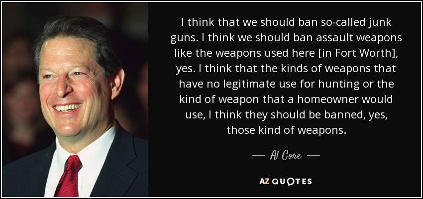 I think that we should ban so-called junk guns. I think we should ban assault weapons like the weapons used here [in Fort Worth], yes. I think that the kinds of weapons that have no legitimate use for hunting or the kind of weapon that a homeowner would use, I think they should be banned, yes, those kind of weapons. - Al Gore