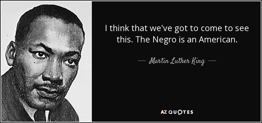 I think that we've got to come to see this. The Negro is an American. - Martin Luther King, Jr.