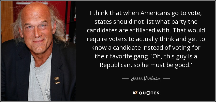 I think that when Americans go to vote, states should not list what party the candidates are affiliated with. That would require voters to actually think and get to know a candidate instead of voting for their favorite gang. 'Oh, this guy is a Republican, so he must be good.' - Jesse Ventura
