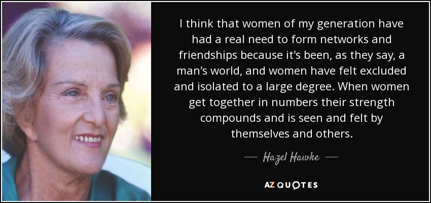 I think that women of my generation have had a real need to form networks and friendships because it's been, as they say, a man's world, and women have felt excluded and isolated to a large degree. When women get together in numbers their strength compounds and is seen and felt by themselves and others. - Hazel Hawke