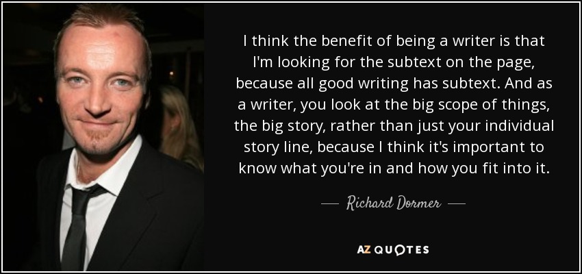 I think the benefit of being a writer is that I'm looking for the subtext on the page, because all good writing has subtext. And as a writer, you look at the big scope of things, the big story, rather than just your individual story line, because I think it's important to know what you're in and how you fit into it. - Richard Dormer