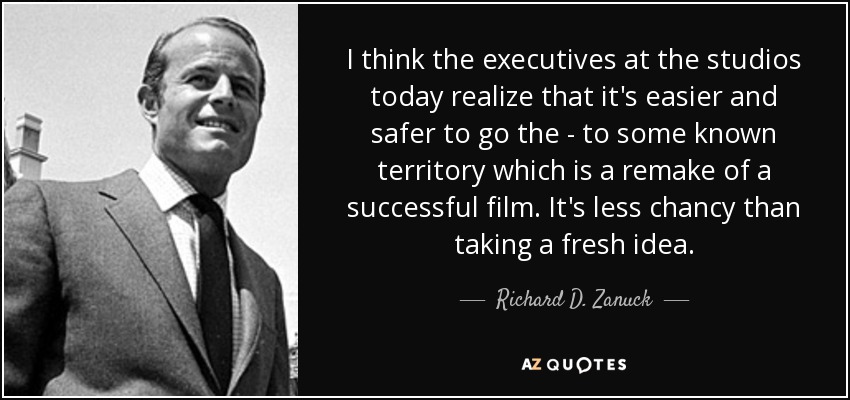 I think the executives at the studios today realize that it's easier and safer to go the - to some known territory which is a remake of a successful film. It's less chancy than taking a fresh idea. - Richard D. Zanuck