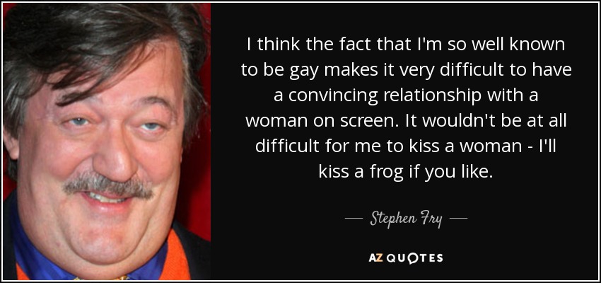 Creo que el hecho de que sea tan conocido que soy gay hace que sea muy difícil tener una relación convincente con una mujer en la pantalla. Para mí no sería nada difícil besar a una mujer, besaría a una rana si quisieras". - Stephen Fry