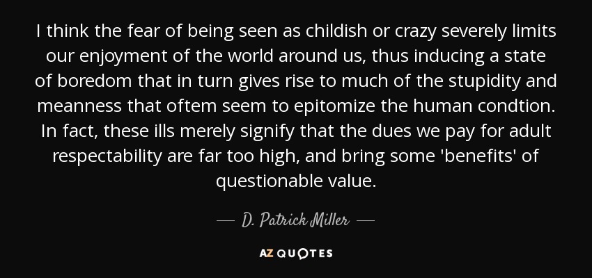 I think the fear of being seen as childish or crazy severely limits our enjoyment of the world around us, thus inducing a state of boredom that in turn gives rise to much of the stupidity and meanness that oftem seem to epitomize the human condtion. In fact, these ills merely signify that the dues we pay for adult respectability are far too high, and bring some 'benefits' of questionable value. - D. Patrick Miller