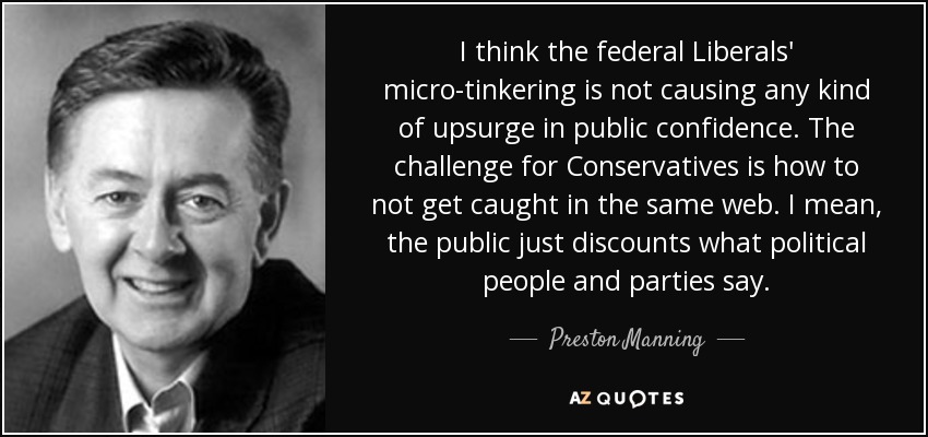 I think the federal Liberals' micro-tinkering is not causing any kind of upsurge in public confidence. The challenge for Conservatives is how to not get caught in the same web. I mean, the public just discounts what political people and parties say. - Preston Manning