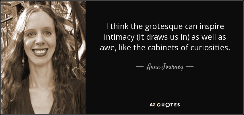 I think the grotesque can inspire intimacy (it draws us in) as well as awe, like the cabinets of curiosities. - Anna Journey