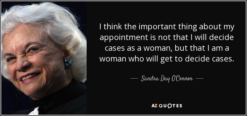 I think the important thing about my appointment is not that I will decide cases as a woman, but that I am a woman who will get to decide cases. - Sandra Day O'Connor