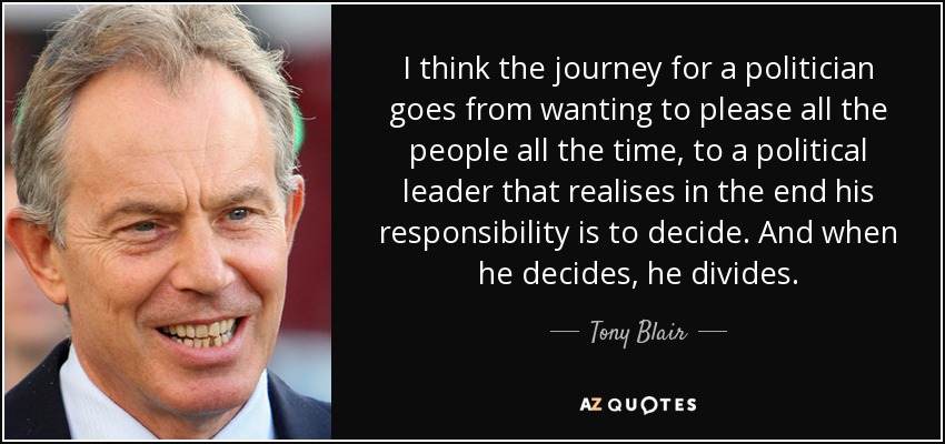 Creo que el viaje de un político va de querer complacer a todo el mundo todo el tiempo, a un líder político que se da cuenta de que al final su responsabilidad es decidir. Y cuando decide, divide. - Tony Blair