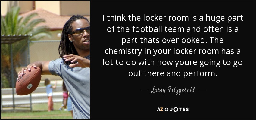 I think the locker room is a huge part of the football team and often is a part thats overlooked. The chemistry in your locker room has a lot to do with how youre going to go out there and perform. - Larry Fitzgerald