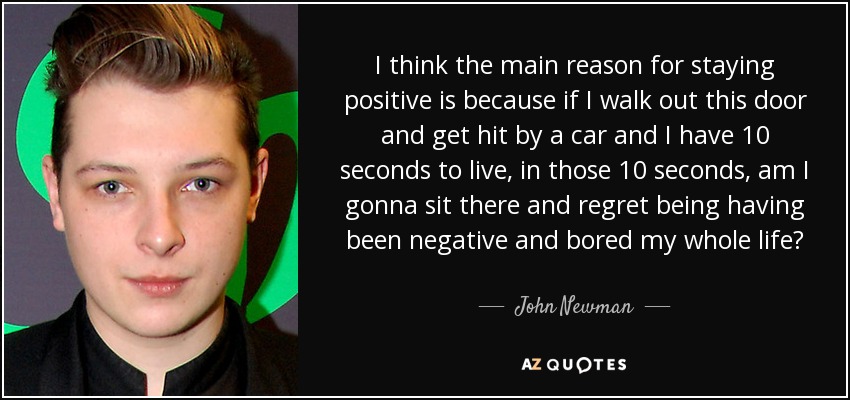 I think the main reason for staying positive is because if I walk out this door and get hit by a car and I have 10 seconds to live, in those 10 seconds, am I gonna sit there and regret being having been negative and bored my whole life? - John Newman