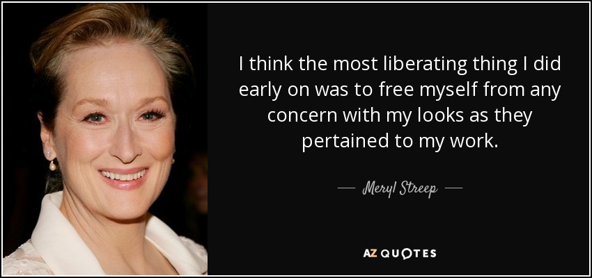 I think the most liberating thing I did early on was to free myself from any concern with my looks as they pertained to my work. - Meryl Streep