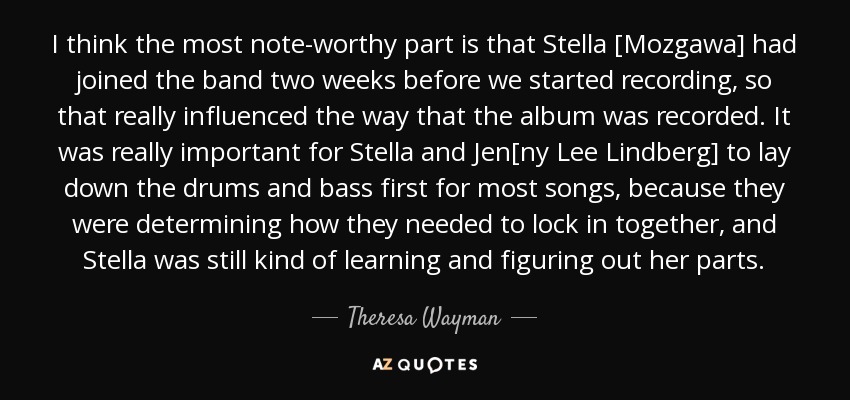 I think the most note-worthy part is that Stella [Mozgawa] had joined the band two weeks before we started recording, so that really influenced the way that the album was recorded. It was really important for Stella and Jen[ny Lee Lindberg] to lay down the drums and bass first for most songs, because they were determining how they needed to lock in together, and Stella was still kind of learning and figuring out her parts. - Theresa Wayman