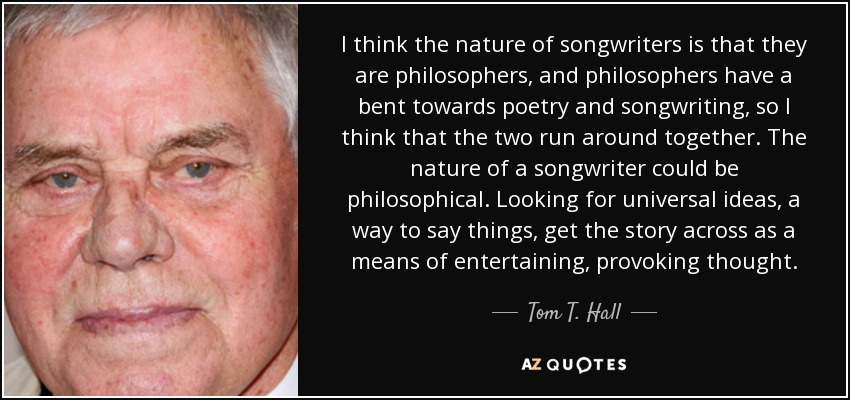 I think the nature of songwriters is that they are philosophers, and philosophers have a bent towards poetry and songwriting, so I think that the two run around together. The nature of a songwriter could be philosophical. Looking for universal ideas, a way to say things, get the story across as a means of entertaining, provoking thought. - Tom T. Hall