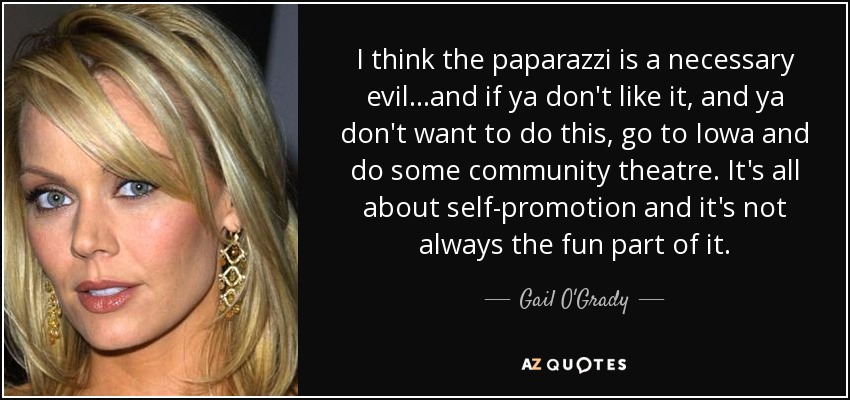 I think the paparazzi is a necessary evil...and if ya don't like it, and ya don't want to do this, go to Iowa and do some community theatre. It's all about self-promotion and it's not always the fun part of it. - Gail O'Grady