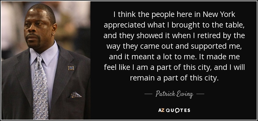 I think the people here in New York appreciated what I brought to the table, and they showed it when I retired by the way they came out and supported me, and it meant a lot to me. It made me feel like I am a part of this city, and I will remain a part of this city. - Patrick Ewing