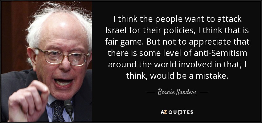 I think the people want to attack Israel for their policies, I think that is fair game. But not to appreciate that there is some level of anti-Semitism around the world involved in that, I think, would be a mistake. - Bernie Sanders