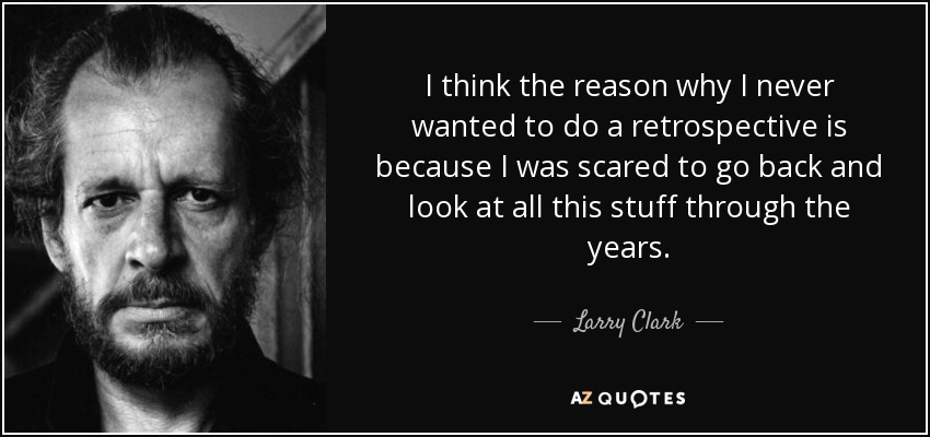 I think the reason why I never wanted to do a retrospective is because I was scared to go back and look at all this stuff through the years. - Larry Clark