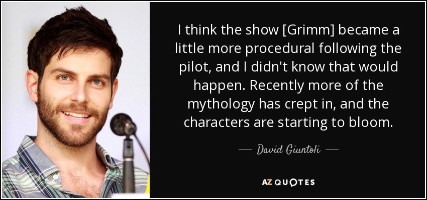 I think the show [Grimm] became a little more procedural following the pilot, and I didn't know that would happen. Recently more of the mythology has crept in, and the characters are starting to bloom. - David Giuntoli