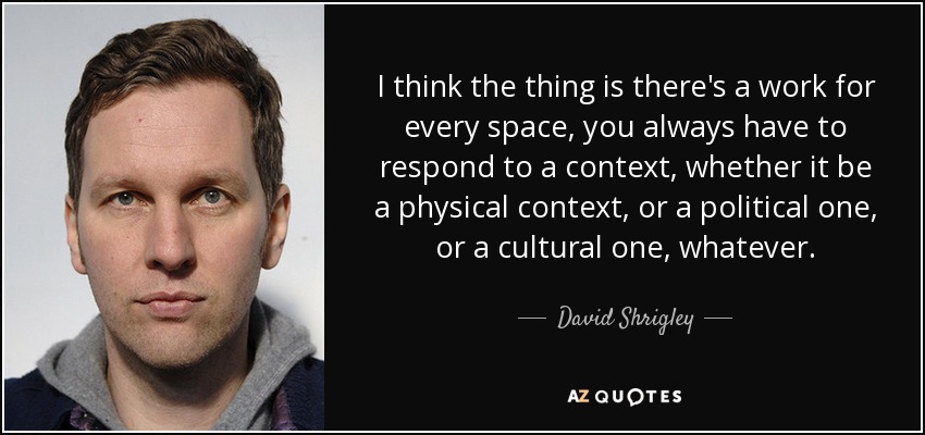 I think the thing is there's a work for every space, you always have to respond to a context, whether it be a physical context, or a political one, or a cultural one, whatever. - David Shrigley