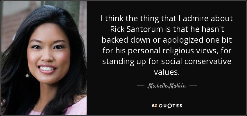 I think the thing that I admire about Rick Santorum is that he hasn't backed down or apologized one bit for his personal religious views, for standing up for social conservative values. - Michelle Malkin