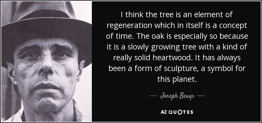 I think the tree is an element of regeneration which in itself is a concept of time. The oak is especially so because it is a slowly growing tree with a kind of really solid heartwood. It has always been a form of sculpture, a symbol for this planet. - Joseph Beuys