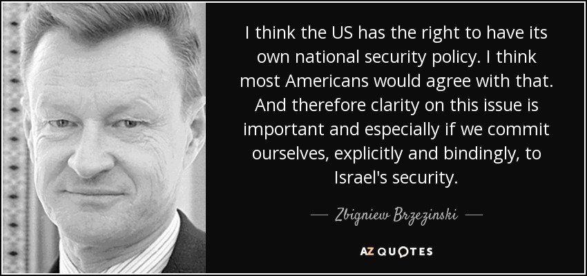 I think the US has the right to have its own national security policy. I think most Americans would agree with that. And therefore clarity on this issue is important and especially if we commit ourselves, explicitly and bindingly, to Israel's security. - Zbigniew Brzezinski