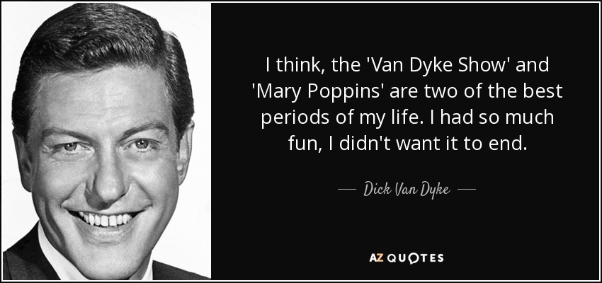 I think, the 'Van Dyke Show' and 'Mary Poppins' are two of the best periods of my life. I had so much fun, I didn't want it to end. - Dick Van Dyke