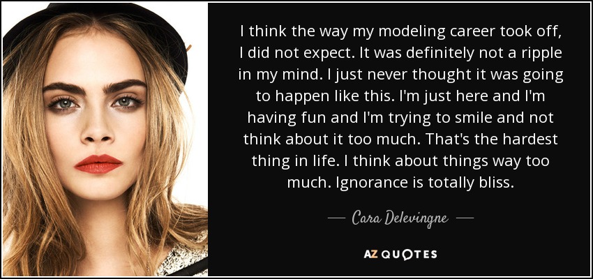 I think the way my modeling career took off, I did not expect. It was definitely not a ripple in my mind. I just never thought it was going to happen like this. I'm just here and I'm having fun and I'm trying to smile and not think about it too much. That's the hardest thing in life. I think about things way too much. Ignorance is totally bliss. - Cara Delevingne