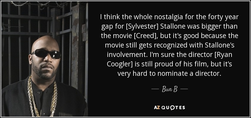 I think the whole nostalgia for the forty year gap for [Sylvester] Stallone was bigger than the movie [Creed], but it's good because the movie still gets recognized with Stallone's involvement. I'm sure the director [Ryan Coogler] is still proud of his film, but it's very hard to nominate a director. - Bun B