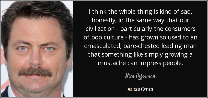 I think the whole thing is kind of sad, honestly, in the same way that our civilization - particularly the consumers of pop culture - has grown so used to an emasculated, bare-chested leading man that something like simply growing a mustache can impress people. - Nick Offerman