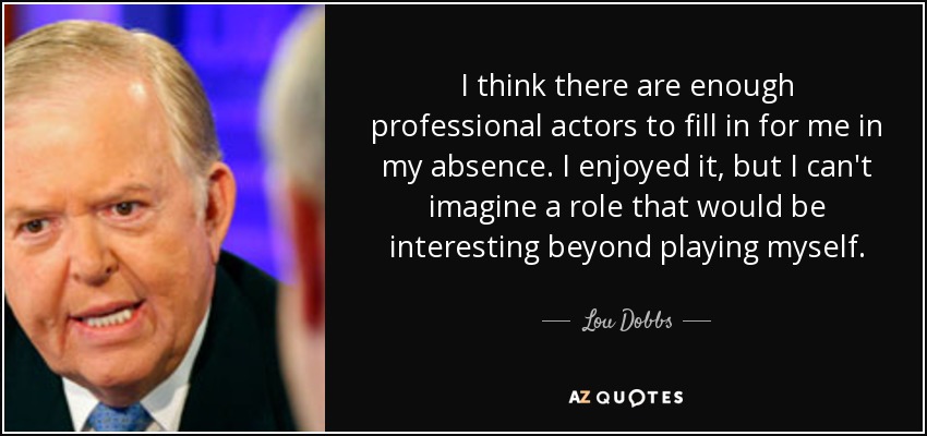 I think there are enough professional actors to fill in for me in my absence. I enjoyed it, but I can't imagine a role that would be interesting beyond playing myself. - Lou Dobbs