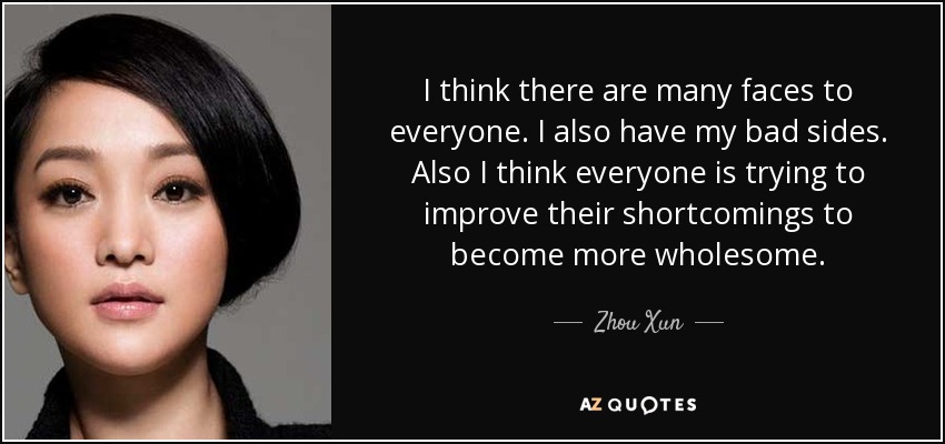 I think there are many faces to everyone. I also have my bad sides. Also I think everyone is trying to improve their shortcomings to become more wholesome. - Zhou Xun