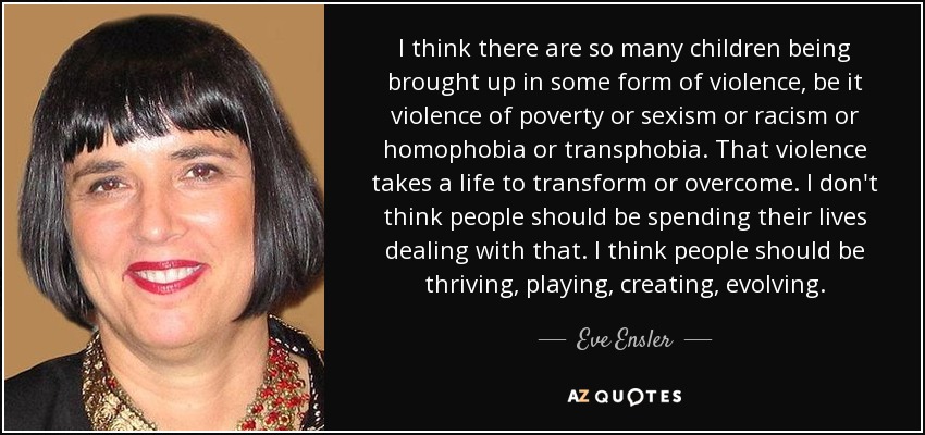 I think there are so many children being brought up in some form of violence, be it violence of poverty or sexism or racism or homophobia or transphobia. That violence takes a life to transform or overcome. I don't think people should be spending their lives dealing with that. I think people should be thriving, playing, creating, evolving. - Eve Ensler