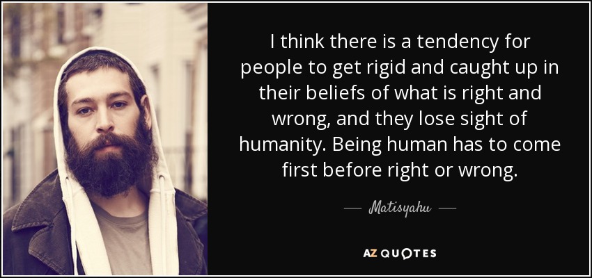 I think there is a tendency for people to get rigid and caught up in their beliefs of what is right and wrong, and they lose sight of humanity. Being human has to come first before right or wrong. - Matisyahu