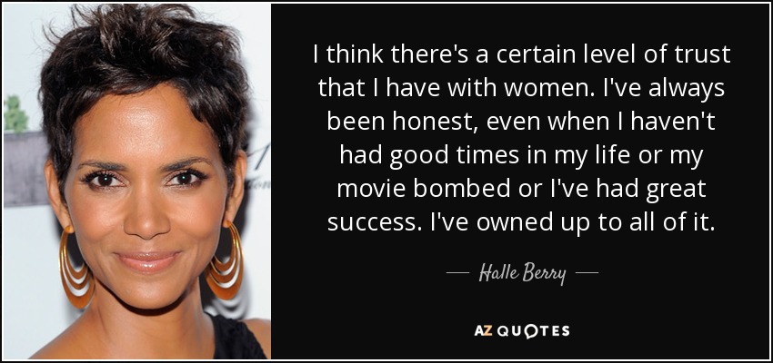 I think there's a certain level of trust that I have with women. I've always been honest, even when I haven't had good times in my life or my movie bombed or I've had great success. I've owned up to all of it. - Halle Berry