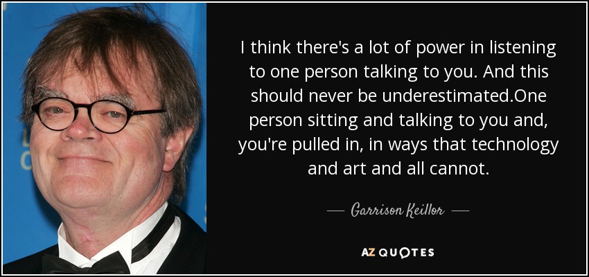 Creo que hay mucho poder en escuchar a una persona que te habla. Creo que hay mucho poder en escuchar a una persona que te habla, y nunca hay que subestimarlo: una persona que se sienta y te habla te atrae de una forma que la tecnología, el arte y todo lo demás no pueden. - Garrison Keillor