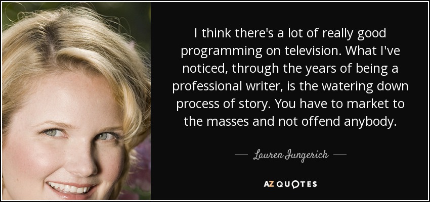 I think there's a lot of really good programming on television. What I've noticed, through the years of being a professional writer, is the watering down process of story. You have to market to the masses and not offend anybody. - Lauren Iungerich