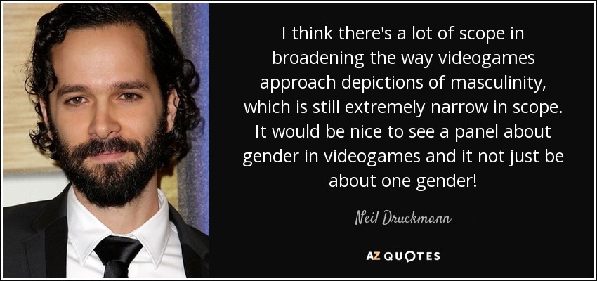 I think there's a lot of scope in broadening the way videogames approach depictions of masculinity, which is still extremely narrow in scope. It would be nice to see a panel about gender in videogames and it not just be about one gender! - Neil Druckmann