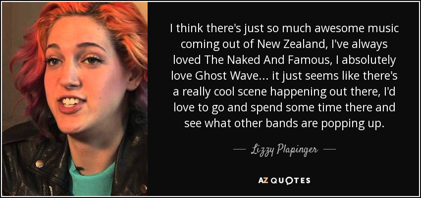 I think there's just so much awesome music coming out of New Zealand, I've always loved The Naked And Famous, I absolutely love Ghost Wave... it just seems like there's a really cool scene happening out there, I'd love to go and spend some time there and see what other bands are popping up. - Lizzy Plapinger