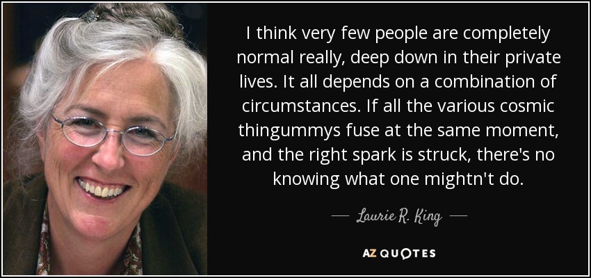 I think very few people are completely normal really, deep down in their private lives. It all depends on a combination of circumstances. If all the various cosmic thingummys fuse at the same moment, and the right spark is struck, there's no knowing what one mightn't do. - Laurie R. King