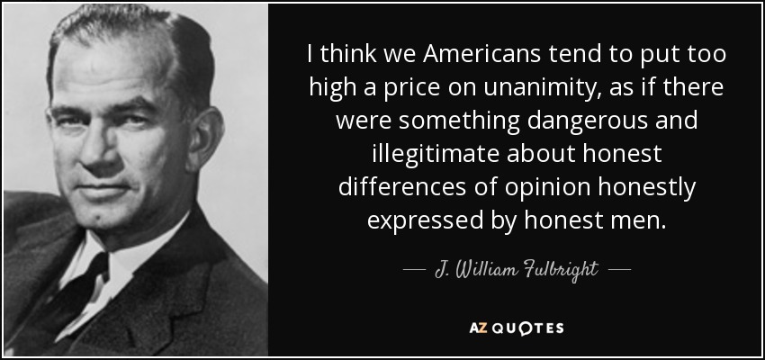 I think we Americans tend to put too high a price on unanimity, as if there were something dangerous and illegitimate about honest differences of opinion honestly expressed by honest men. - J. William Fulbright